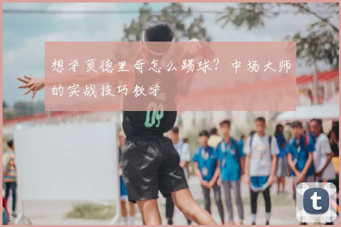 想学莫德里奇怎么踢球?中场大师的实战技巧教学
